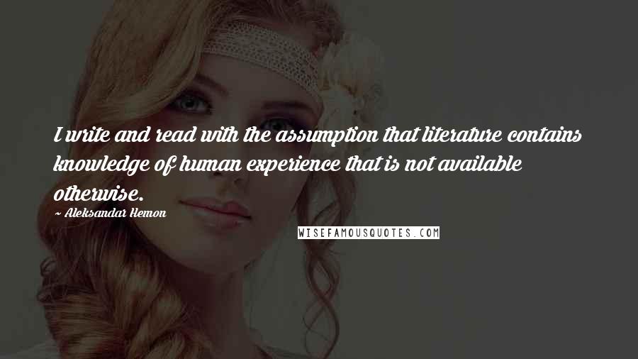Aleksandar Hemon Quotes: I write and read with the assumption that literature contains knowledge of human experience that is not available otherwise.