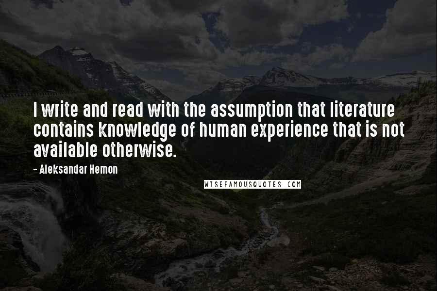 Aleksandar Hemon Quotes: I write and read with the assumption that literature contains knowledge of human experience that is not available otherwise.