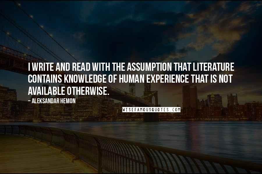 Aleksandar Hemon Quotes: I write and read with the assumption that literature contains knowledge of human experience that is not available otherwise.