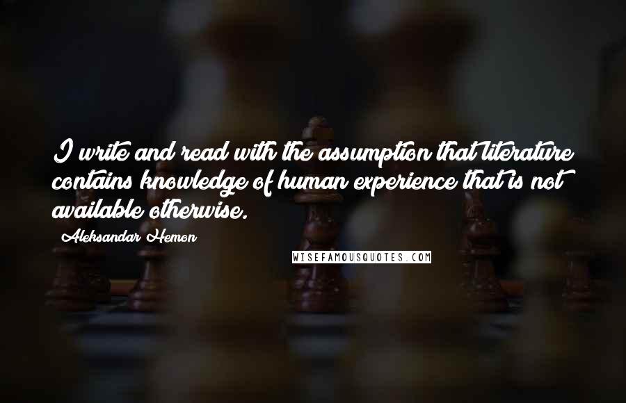 Aleksandar Hemon Quotes: I write and read with the assumption that literature contains knowledge of human experience that is not available otherwise.