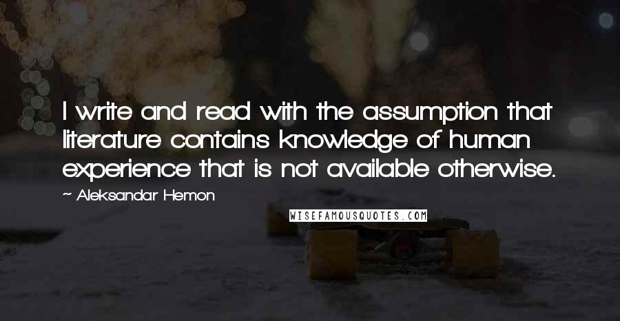 Aleksandar Hemon Quotes: I write and read with the assumption that literature contains knowledge of human experience that is not available otherwise.