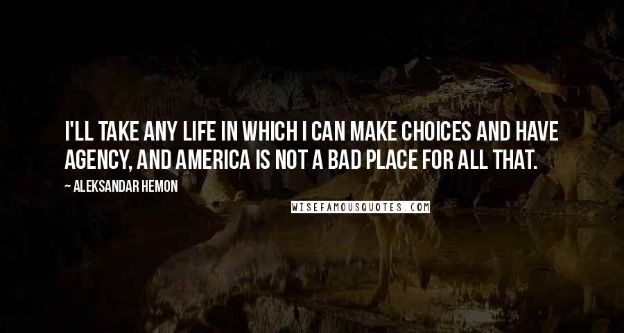 Aleksandar Hemon Quotes: I'll take any life in which I can make choices and have agency, and America is not a bad place for all that.