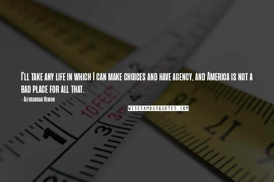 Aleksandar Hemon Quotes: I'll take any life in which I can make choices and have agency, and America is not a bad place for all that.