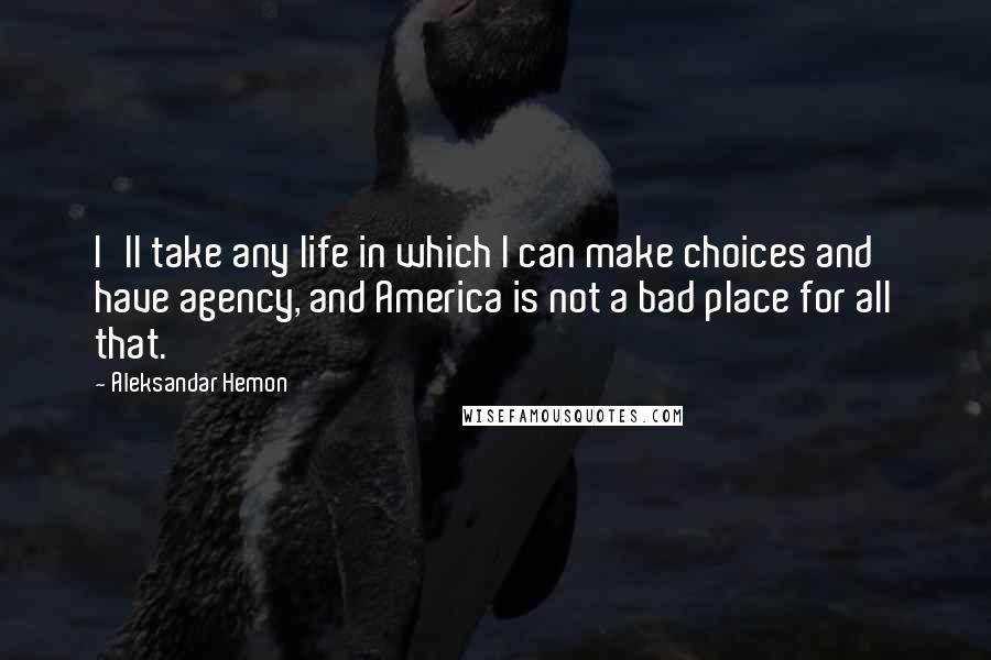 Aleksandar Hemon Quotes: I'll take any life in which I can make choices and have agency, and America is not a bad place for all that.