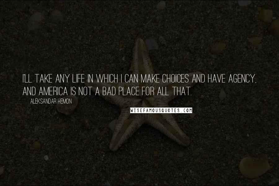 Aleksandar Hemon Quotes: I'll take any life in which I can make choices and have agency, and America is not a bad place for all that.