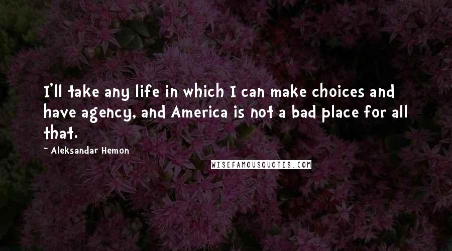 Aleksandar Hemon Quotes: I'll take any life in which I can make choices and have agency, and America is not a bad place for all that.