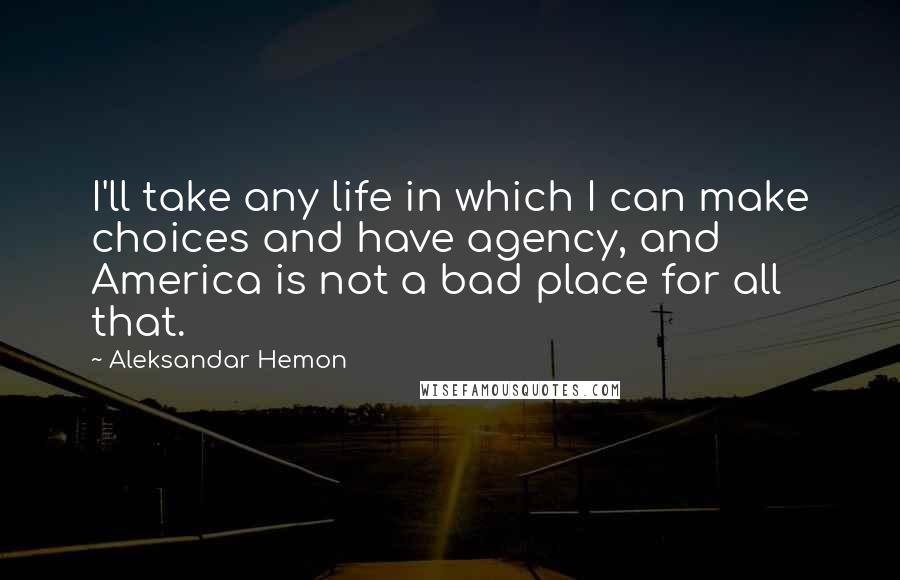 Aleksandar Hemon Quotes: I'll take any life in which I can make choices and have agency, and America is not a bad place for all that.