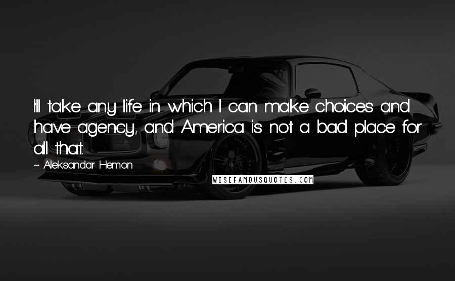 Aleksandar Hemon Quotes: I'll take any life in which I can make choices and have agency, and America is not a bad place for all that.