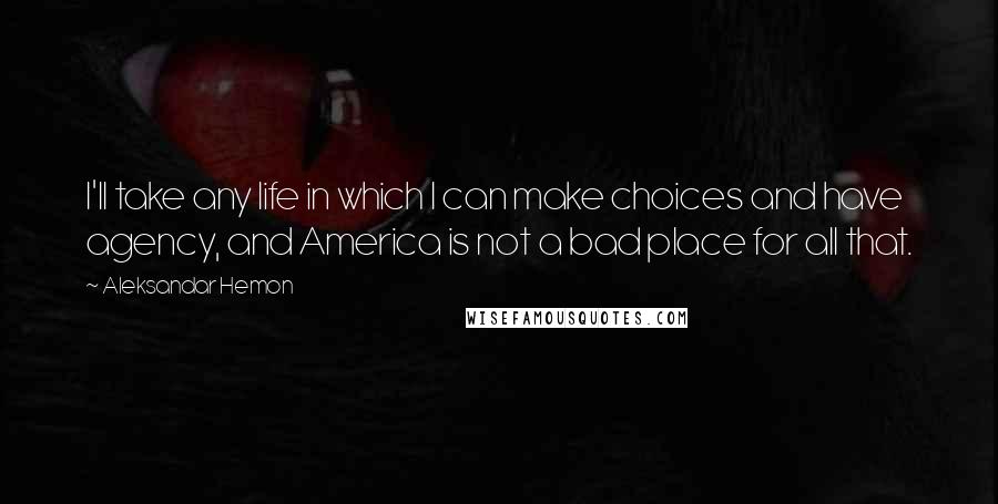Aleksandar Hemon Quotes: I'll take any life in which I can make choices and have agency, and America is not a bad place for all that.