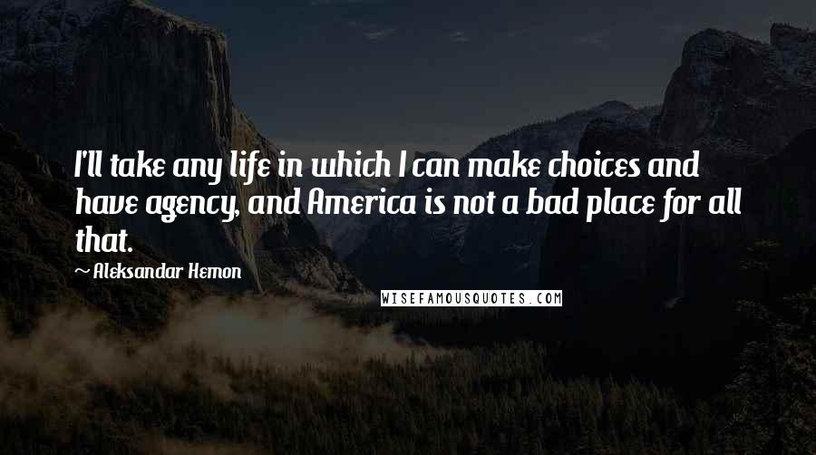 Aleksandar Hemon Quotes: I'll take any life in which I can make choices and have agency, and America is not a bad place for all that.