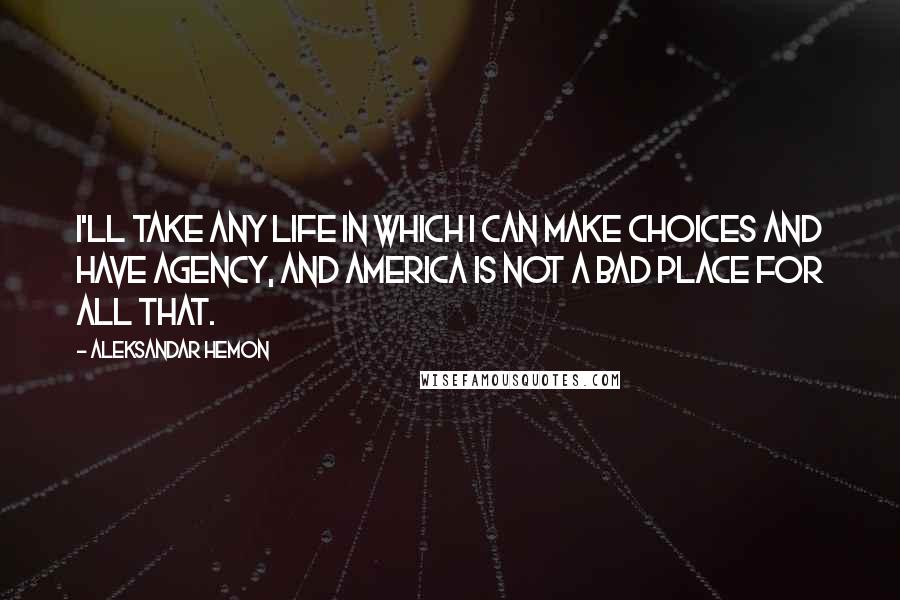 Aleksandar Hemon Quotes: I'll take any life in which I can make choices and have agency, and America is not a bad place for all that.
