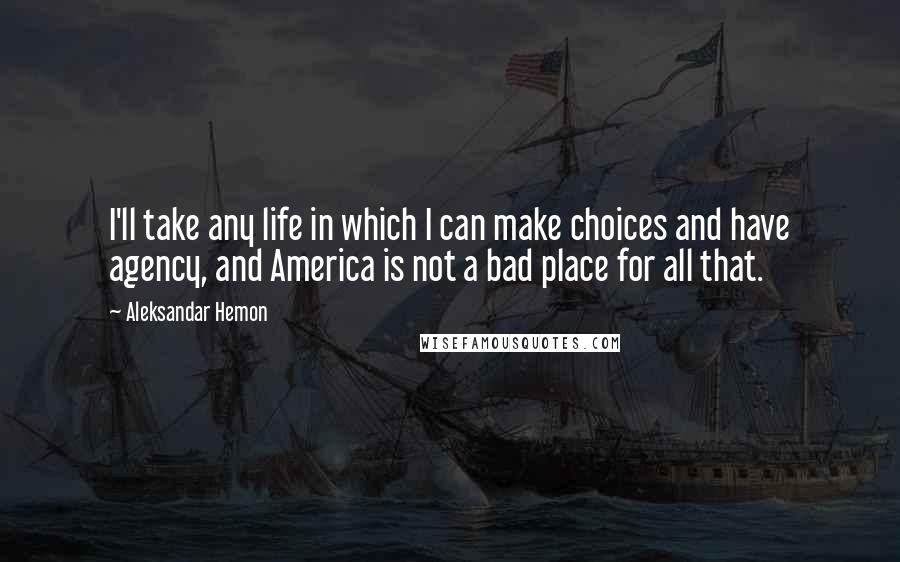 Aleksandar Hemon Quotes: I'll take any life in which I can make choices and have agency, and America is not a bad place for all that.