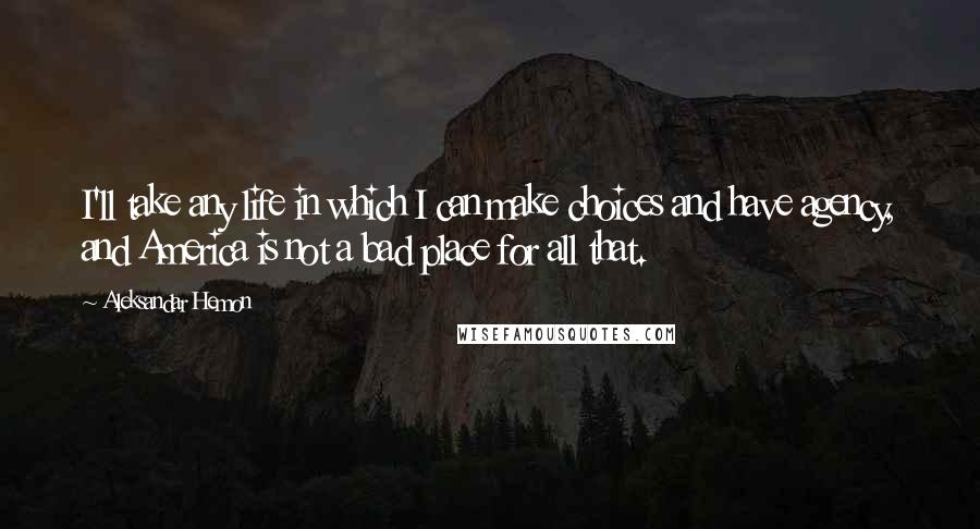 Aleksandar Hemon Quotes: I'll take any life in which I can make choices and have agency, and America is not a bad place for all that.