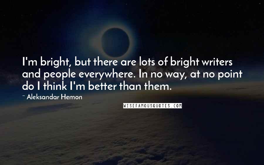 Aleksandar Hemon Quotes: I'm bright, but there are lots of bright writers and people everywhere. In no way, at no point do I think I'm better than them.