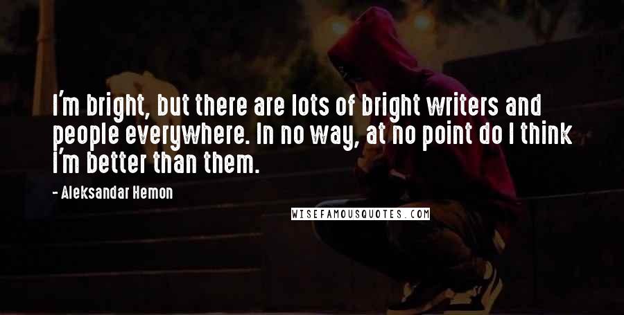 Aleksandar Hemon Quotes: I'm bright, but there are lots of bright writers and people everywhere. In no way, at no point do I think I'm better than them.