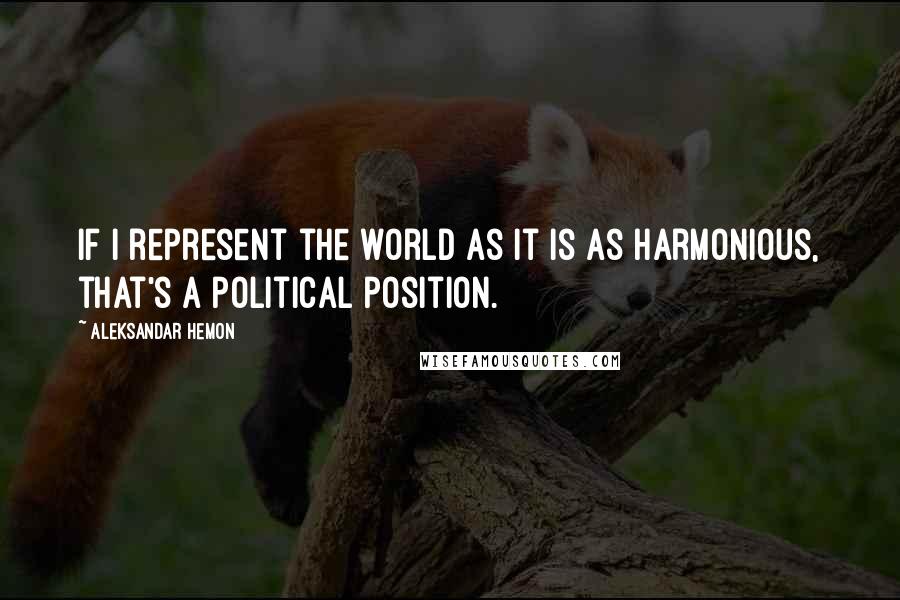 Aleksandar Hemon Quotes: If I represent the world as it is as harmonious, that's a political position.
