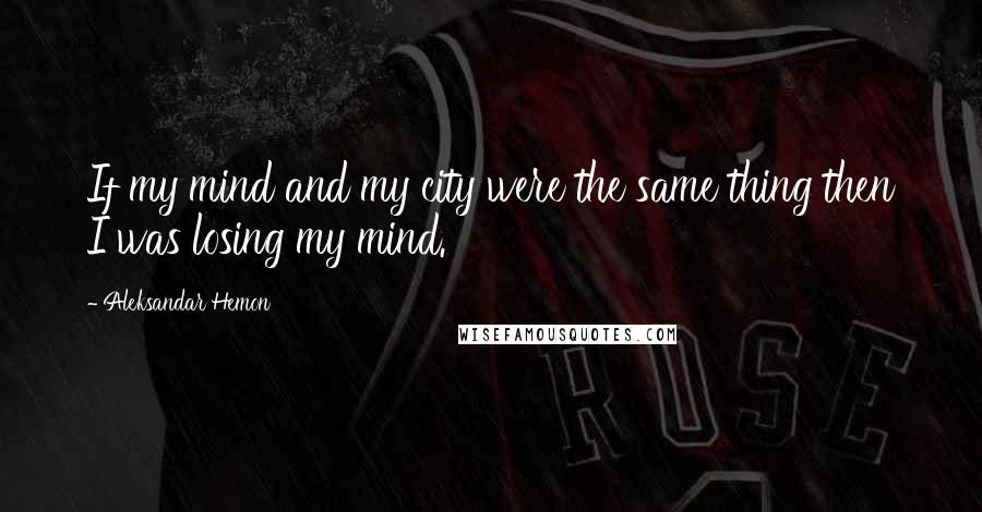 Aleksandar Hemon Quotes: If my mind and my city were the same thing then I was losing my mind.