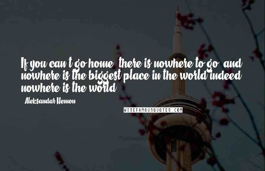 Aleksandar Hemon Quotes: If you can't go home, there is nowhere to go, and nowhere is the biggest place in the world-indeed, nowhere is the world.