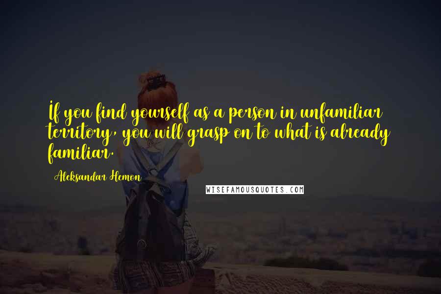 Aleksandar Hemon Quotes: If you find yourself as a person in unfamiliar territory, you will grasp on to what is already familiar.