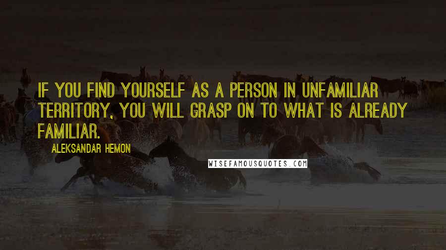 Aleksandar Hemon Quotes: If you find yourself as a person in unfamiliar territory, you will grasp on to what is already familiar.