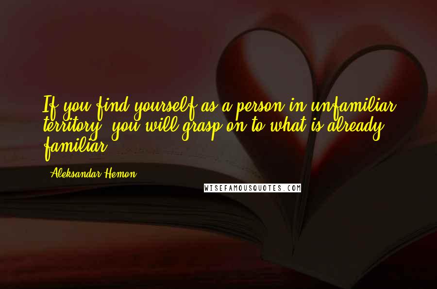 Aleksandar Hemon Quotes: If you find yourself as a person in unfamiliar territory, you will grasp on to what is already familiar.