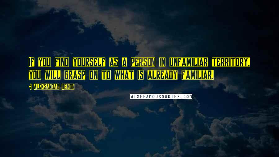 Aleksandar Hemon Quotes: If you find yourself as a person in unfamiliar territory, you will grasp on to what is already familiar.