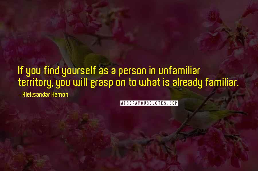 Aleksandar Hemon Quotes: If you find yourself as a person in unfamiliar territory, you will grasp on to what is already familiar.