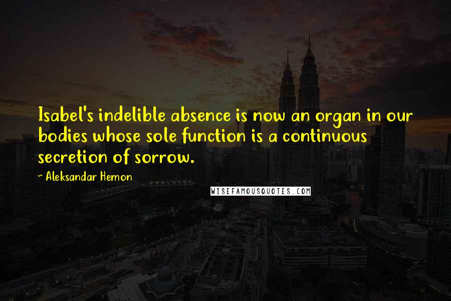 Aleksandar Hemon Quotes: Isabel's indelible absence is now an organ in our bodies whose sole function is a continuous secretion of sorrow.
