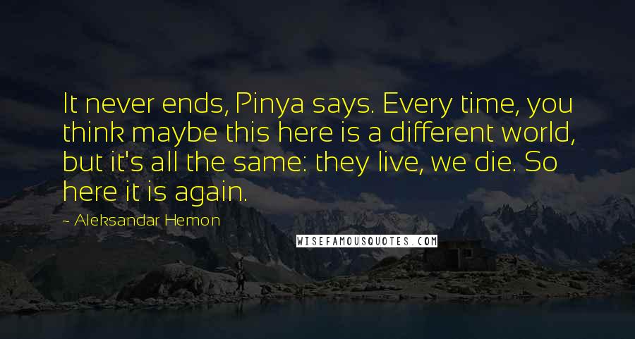 Aleksandar Hemon Quotes: It never ends, Pinya says. Every time, you think maybe this here is a different world, but it's all the same: they live, we die. So here it is again.