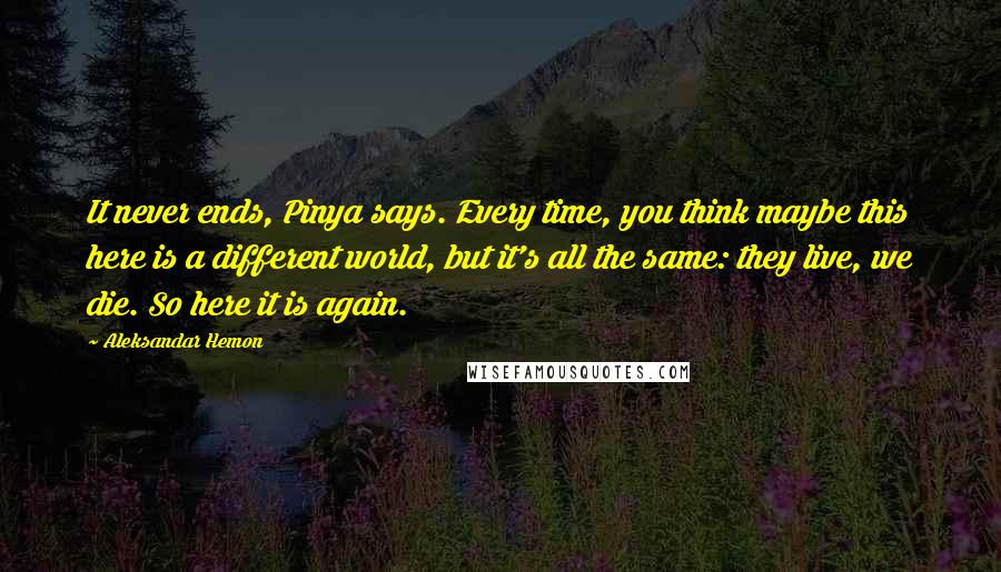 Aleksandar Hemon Quotes: It never ends, Pinya says. Every time, you think maybe this here is a different world, but it's all the same: they live, we die. So here it is again.