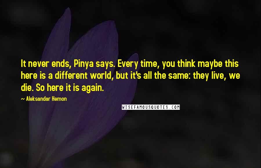 Aleksandar Hemon Quotes: It never ends, Pinya says. Every time, you think maybe this here is a different world, but it's all the same: they live, we die. So here it is again.