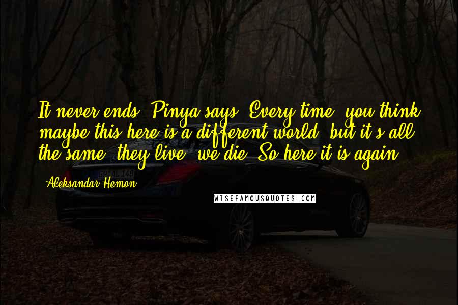 Aleksandar Hemon Quotes: It never ends, Pinya says. Every time, you think maybe this here is a different world, but it's all the same: they live, we die. So here it is again.