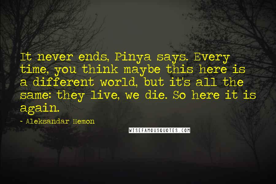 Aleksandar Hemon Quotes: It never ends, Pinya says. Every time, you think maybe this here is a different world, but it's all the same: they live, we die. So here it is again.