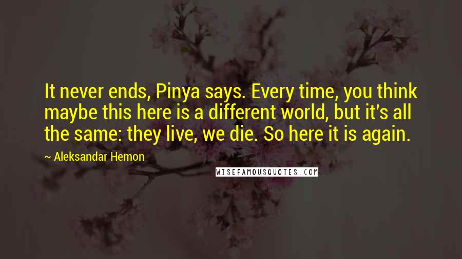 Aleksandar Hemon Quotes: It never ends, Pinya says. Every time, you think maybe this here is a different world, but it's all the same: they live, we die. So here it is again.