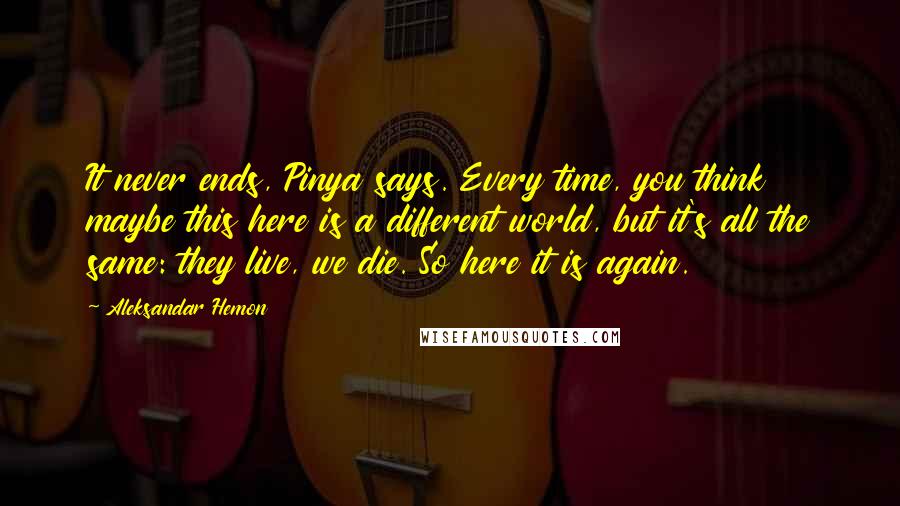 Aleksandar Hemon Quotes: It never ends, Pinya says. Every time, you think maybe this here is a different world, but it's all the same: they live, we die. So here it is again.