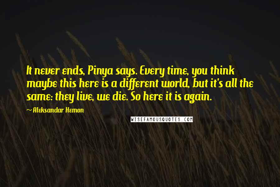 Aleksandar Hemon Quotes: It never ends, Pinya says. Every time, you think maybe this here is a different world, but it's all the same: they live, we die. So here it is again.