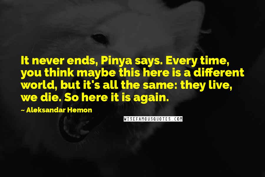 Aleksandar Hemon Quotes: It never ends, Pinya says. Every time, you think maybe this here is a different world, but it's all the same: they live, we die. So here it is again.