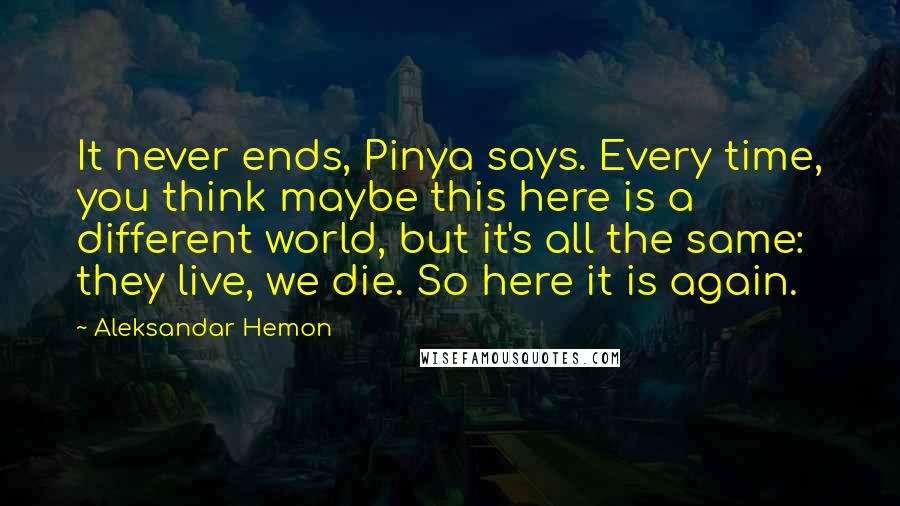 Aleksandar Hemon Quotes: It never ends, Pinya says. Every time, you think maybe this here is a different world, but it's all the same: they live, we die. So here it is again.