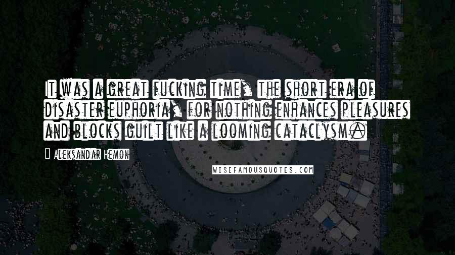 Aleksandar Hemon Quotes: It was a great fucking time, the short era of disaster euphoria, for nothing enhances pleasures and blocks guilt like a looming cataclysm.