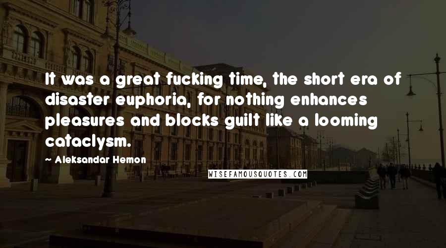 Aleksandar Hemon Quotes: It was a great fucking time, the short era of disaster euphoria, for nothing enhances pleasures and blocks guilt like a looming cataclysm.