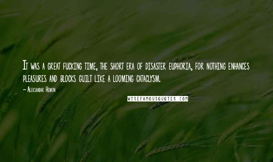 Aleksandar Hemon Quotes: It was a great fucking time, the short era of disaster euphoria, for nothing enhances pleasures and blocks guilt like a looming cataclysm.