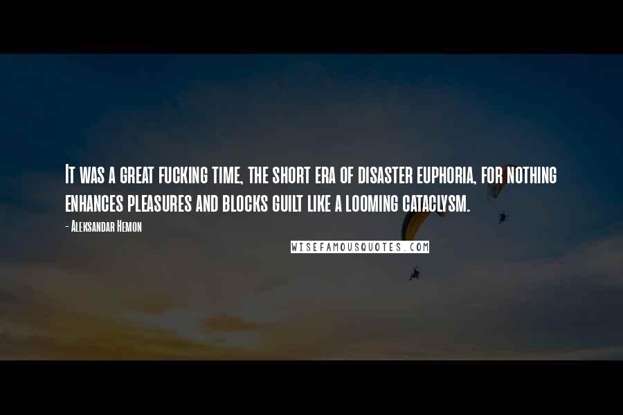 Aleksandar Hemon Quotes: It was a great fucking time, the short era of disaster euphoria, for nothing enhances pleasures and blocks guilt like a looming cataclysm.