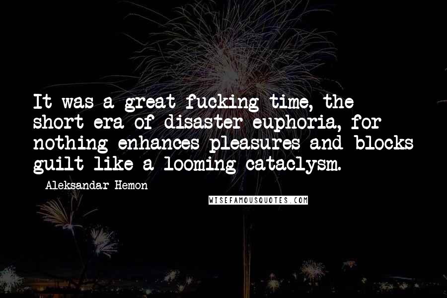 Aleksandar Hemon Quotes: It was a great fucking time, the short era of disaster euphoria, for nothing enhances pleasures and blocks guilt like a looming cataclysm.