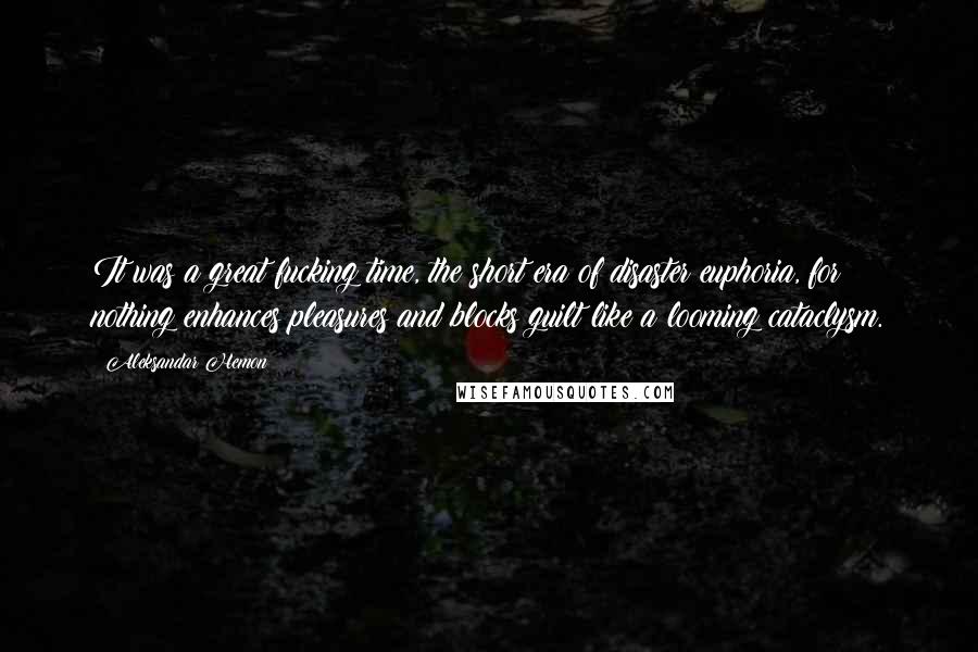 Aleksandar Hemon Quotes: It was a great fucking time, the short era of disaster euphoria, for nothing enhances pleasures and blocks guilt like a looming cataclysm.
