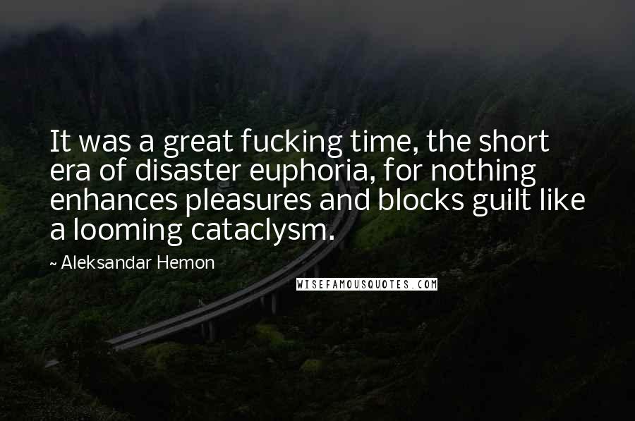 Aleksandar Hemon Quotes: It was a great fucking time, the short era of disaster euphoria, for nothing enhances pleasures and blocks guilt like a looming cataclysm.