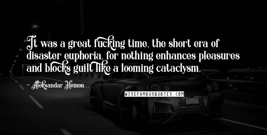 Aleksandar Hemon Quotes: It was a great fucking time, the short era of disaster euphoria, for nothing enhances pleasures and blocks guilt like a looming cataclysm.