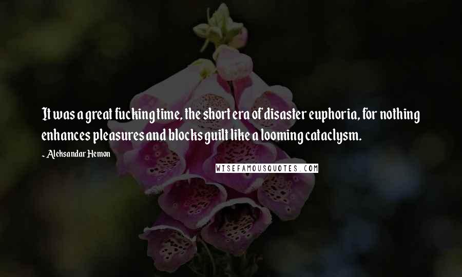 Aleksandar Hemon Quotes: It was a great fucking time, the short era of disaster euphoria, for nothing enhances pleasures and blocks guilt like a looming cataclysm.