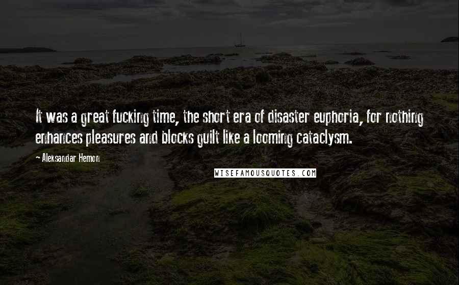 Aleksandar Hemon Quotes: It was a great fucking time, the short era of disaster euphoria, for nothing enhances pleasures and blocks guilt like a looming cataclysm.