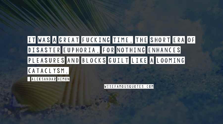 Aleksandar Hemon Quotes: It was a great fucking time, the short era of disaster euphoria, for nothing enhances pleasures and blocks guilt like a looming cataclysm.