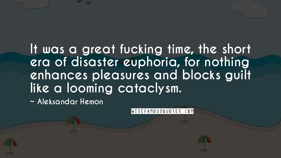 Aleksandar Hemon Quotes: It was a great fucking time, the short era of disaster euphoria, for nothing enhances pleasures and blocks guilt like a looming cataclysm.